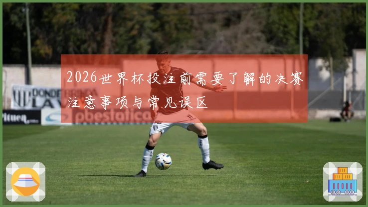 2026世界杯投注前需要了解的决赛注意事项与常见误区